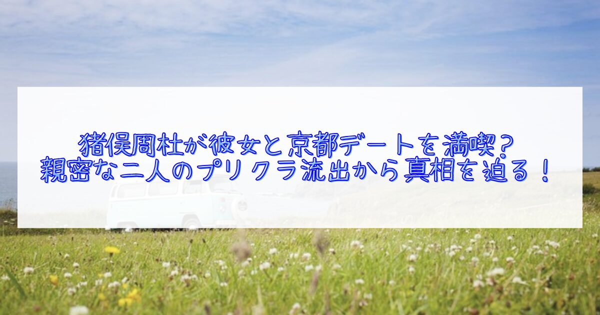 猪俣周杜が京都デートをしていた噂について