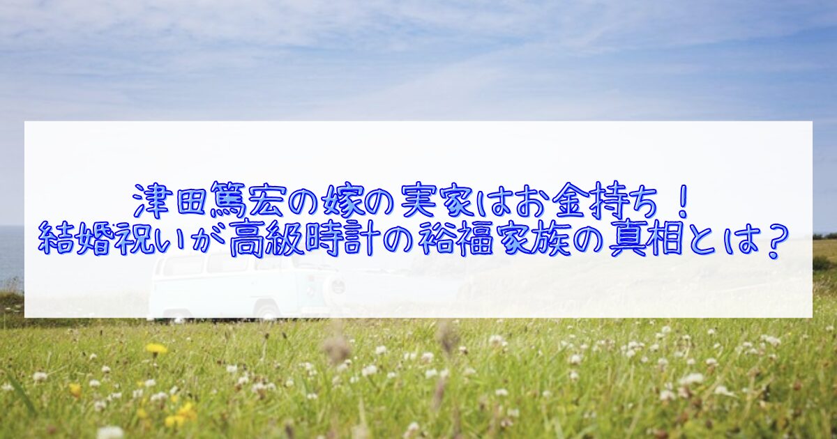 津田篤宏の嫁の実家が金持ちについて